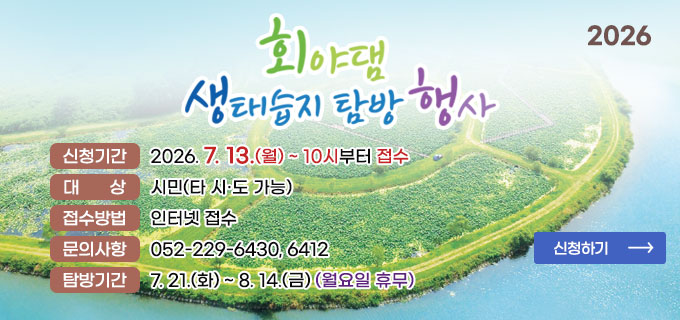 2026 회야댐 생태습지 탐방 행사
ㆍ신청기간 : 2026. 7. 13.(월) 10시부터 접수
ㆍ대상 : 시민(타 시도 가능)
ㆍ접수방법 : 인터넷 접수
ㆍ문의사항 : 052-229-6430, 6412
ㆍ탐방기간 : 7.21.(화) ~ 8.14.(금) (월요일 휴무)
신청하기