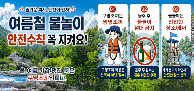 즐거운 피서, 안전이 먼저
여름철 물놀이 안전수칙 꼭 지켜요!
올 여름 가장 멋진 룩은 구명조끼입니다.
① 구명조끼는 생명조끼
구명조끼 착용은 선택이 아닌 필수!
② 음주 후 물놀이 절대 금지
음주 후 입수는 매우 위헙합니다!
③ 물노리는 안전한 장소에서
가기 전 미리 확인하고 안전한 장소 선택!