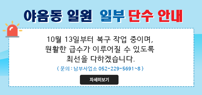 <div>야음동 일원 일부 단수 안내
10월 13일부터 복구 작업 중이며,&nbsp;
원활한 급수가 이루어질 수 있도록
최선을 다하겠습니다.
(문의 : 남부사업소 052-229-5691~8)</div>

<div>자세히보기</div>

