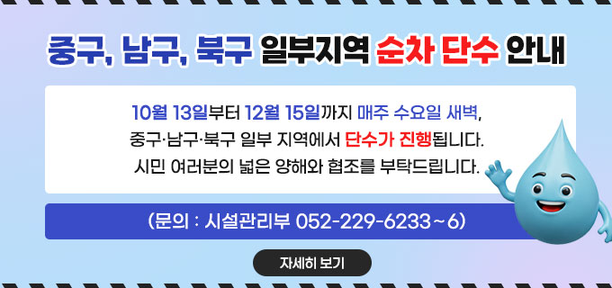 중구, 남구, 북구 일부지역 순차 단수 안내
10월 13일부터 12월 15일까지 매주 수요일 새벽, 중구&middot;남구&middot;북구 일부 지역에서 단수가 진행됩니다.
시민 여러분의 넓은 양해와 협조를 부탁드립니다.
(문의 : 시설관리부 052-229-6233&sim;6)
자세히보기