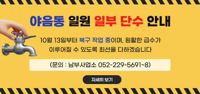 야음동 일원 일부 단수 안내
10월 13일부터 복구 작업 중이며,&nbsp;
원활한 급수가 이루어질 수 있도록
최선을 다하겠습니다.
(문의 : 남부사업소 052-229-5691~8)
자세히보기