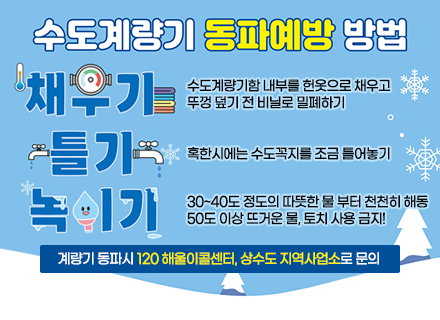 수도계량기 동파예방 방법
ㆍ채우기 : 수도계량기함 내부를 헌옷으로 채우고 뚜껑 덮기 전 비닐로 밀폐하기
ㆍ틀기 : 혹한시에는 수도꼭지를 조금 틀어놓기
ㆍ녹이기 : 30~40도 정도의 따뜻한 물 부터 천천히 해동
50도 이상 뜨거운 물, 토치 사용 금지!
계량기 동파시 120 해울이콜센터, 상수도 지역사업소로 문의