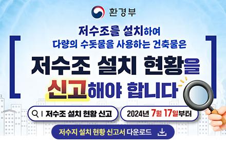 환경부
저수조를 설치하여 다량의 수돗물을 사용하는 건축물은
저수조 설치 현황을 신고해야 합니다
저수조 설치 현황신고 2024년 7월 17일부터
저수조 설치 현황 신고서 다운로드