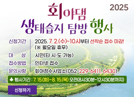 2025 회야댐 생태습지 탐방 행사 
ㆍ신청기간 : 2025. 7. 2.(수)~10시부터 선착순 접수 마감!(※ 월요일 휴무)
ㆍ대상 : 시민(타 시·도 가능)
ㆍ접수방법 : 인터넷 접수
ㆍ문의사항 : 회야정수사업소(052-229-6411, 6430)
행사기간 : 7.15.(화) ~ 8.15.(목) 오전(8시 30분 ~ 12시 30분까지)
신청하기